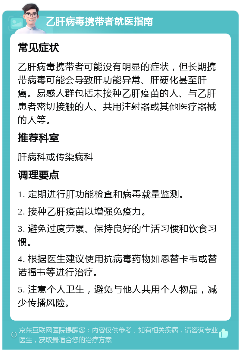 乙肝病毒携带者就医指南 常见症状 乙肝病毒携带者可能没有明显的症状，但长期携带病毒可能会导致肝功能异常、肝硬化甚至肝癌。易感人群包括未接种乙肝疫苗的人、与乙肝患者密切接触的人、共用注射器或其他医疗器械的人等。 推荐科室 肝病科或传染病科 调理要点 1. 定期进行肝功能检查和病毒载量监测。 2. 接种乙肝疫苗以增强免疫力。 3. 避免过度劳累、保持良好的生活习惯和饮食习惯。 4. 根据医生建议使用抗病毒药物如恩替卡韦或替诺福韦等进行治疗。 5. 注意个人卫生，避免与他人共用个人物品，减少传播风险。