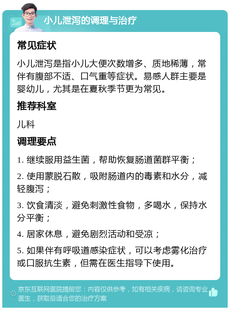 小儿泄泻的调理与治疗 常见症状 小儿泄泻是指小儿大便次数增多、质地稀薄，常伴有腹部不适、口气重等症状。易感人群主要是婴幼儿，尤其是在夏秋季节更为常见。 推荐科室 儿科 调理要点 1. 继续服用益生菌，帮助恢复肠道菌群平衡； 2. 使用蒙脱石散，吸附肠道内的毒素和水分，减轻腹泻； 3. 饮食清淡，避免刺激性食物，多喝水，保持水分平衡； 4. 居家休息，避免剧烈活动和受凉； 5. 如果伴有呼吸道感染症状，可以考虑雾化治疗或口服抗生素，但需在医生指导下使用。