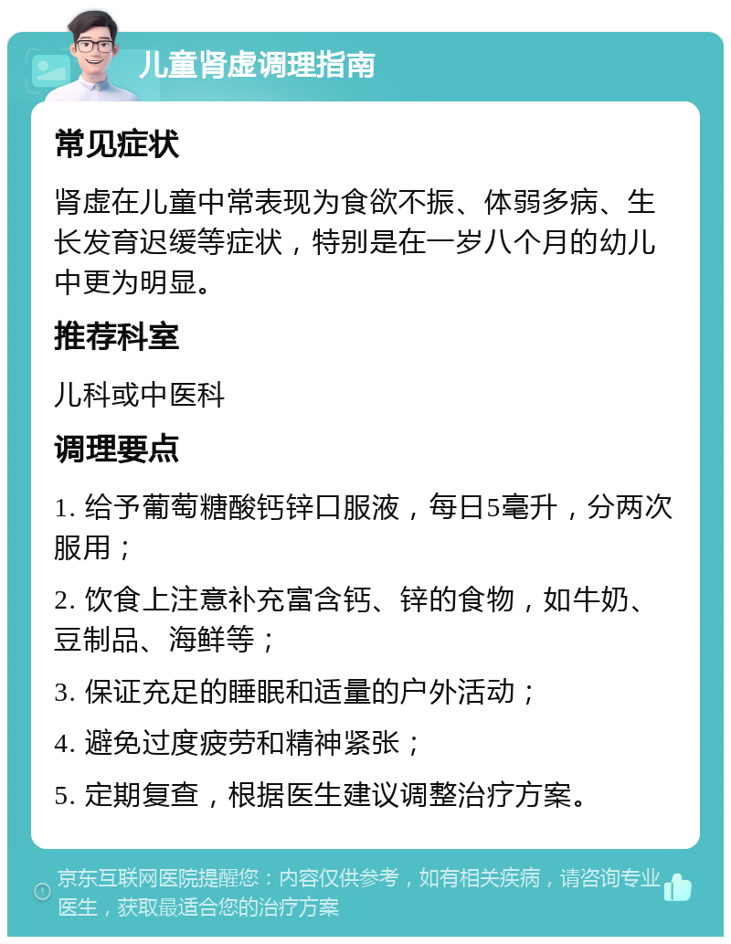 儿童肾虚调理指南 常见症状 肾虚在儿童中常表现为食欲不振、体弱多病、生长发育迟缓等症状，特别是在一岁八个月的幼儿中更为明显。 推荐科室 儿科或中医科 调理要点 1. 给予葡萄糖酸钙锌口服液，每日5毫升，分两次服用； 2. 饮食上注意补充富含钙、锌的食物，如牛奶、豆制品、海鲜等； 3. 保证充足的睡眠和适量的户外活动； 4. 避免过度疲劳和精神紧张； 5. 定期复查，根据医生建议调整治疗方案。