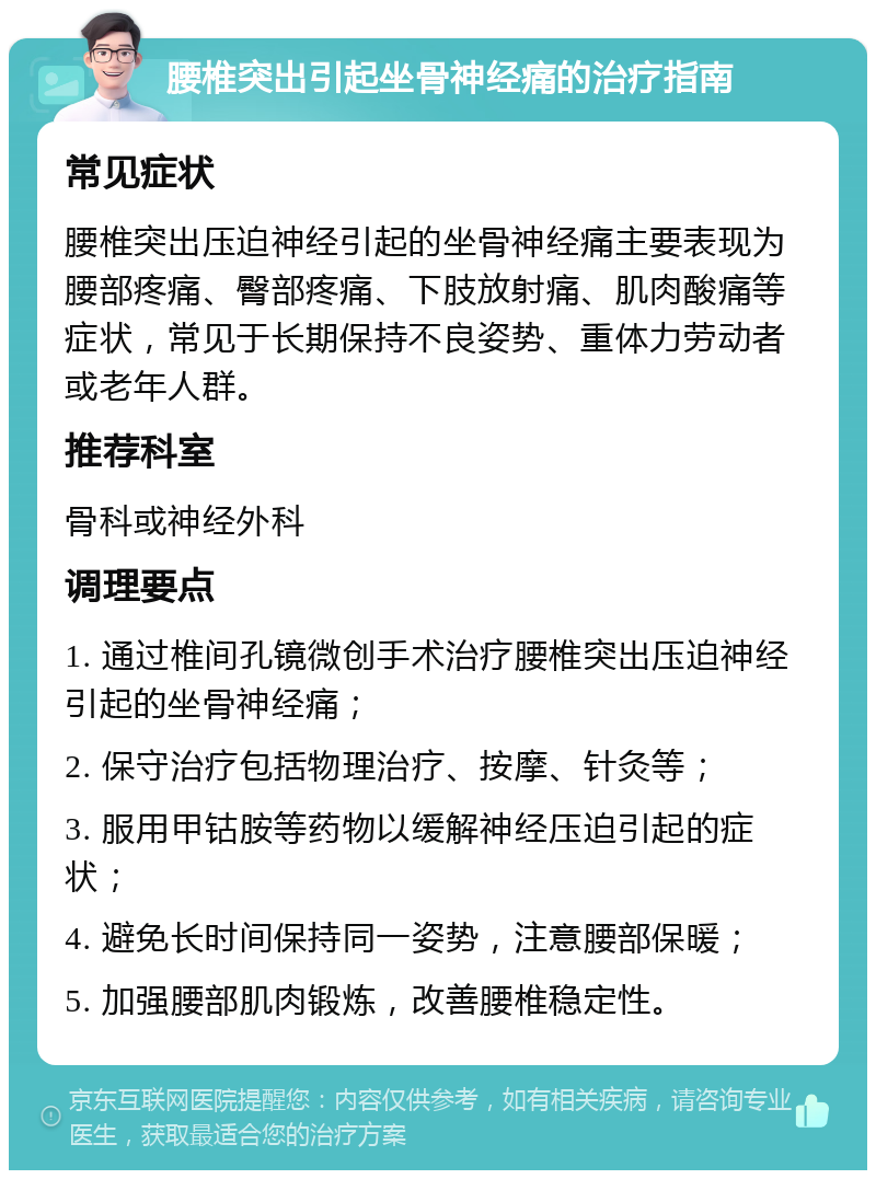 腰椎突出引起坐骨神经痛的治疗指南 常见症状 腰椎突出压迫神经引起的坐骨神经痛主要表现为腰部疼痛、臀部疼痛、下肢放射痛、肌肉酸痛等症状，常见于长期保持不良姿势、重体力劳动者或老年人群。 推荐科室 骨科或神经外科 调理要点 1. 通过椎间孔镜微创手术治疗腰椎突出压迫神经引起的坐骨神经痛； 2. 保守治疗包括物理治疗、按摩、针灸等； 3. 服用甲钴胺等药物以缓解神经压迫引起的症状； 4. 避免长时间保持同一姿势，注意腰部保暖； 5. 加强腰部肌肉锻炼，改善腰椎稳定性。