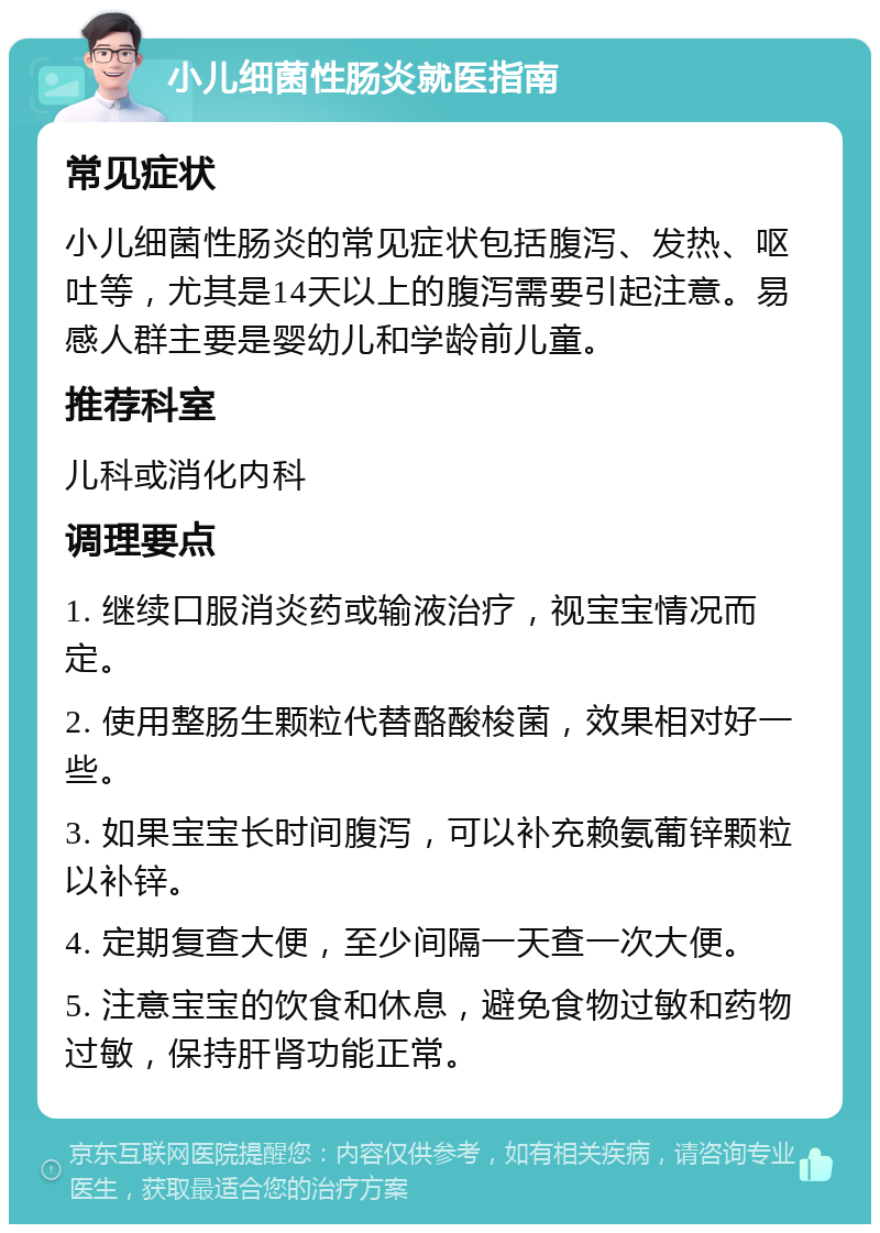 小儿细菌性肠炎就医指南 常见症状 小儿细菌性肠炎的常见症状包括腹泻、发热、呕吐等，尤其是14天以上的腹泻需要引起注意。易感人群主要是婴幼儿和学龄前儿童。 推荐科室 儿科或消化内科 调理要点 1. 继续口服消炎药或输液治疗，视宝宝情况而定。 2. 使用整肠生颗粒代替酪酸梭菌，效果相对好一些。 3. 如果宝宝长时间腹泻，可以补充赖氨葡锌颗粒以补锌。 4. 定期复查大便，至少间隔一天查一次大便。 5. 注意宝宝的饮食和休息，避免食物过敏和药物过敏，保持肝肾功能正常。