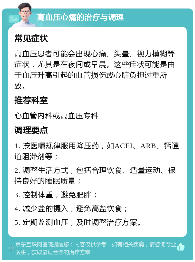 高血压心痛的治疗与调理 常见症状 高血压患者可能会出现心痛、头晕、视力模糊等症状，尤其是在夜间或早晨。这些症状可能是由于血压升高引起的血管损伤或心脏负担过重所致。 推荐科室 心血管内科或高血压专科 调理要点 1. 按医嘱规律服用降压药，如ACEI、ARB、钙通道阻滞剂等； 2. 调整生活方式，包括合理饮食、适量运动、保持良好的睡眠质量； 3. 控制体重，避免肥胖； 4. 减少盐的摄入，避免高盐饮食； 5. 定期监测血压，及时调整治疗方案。