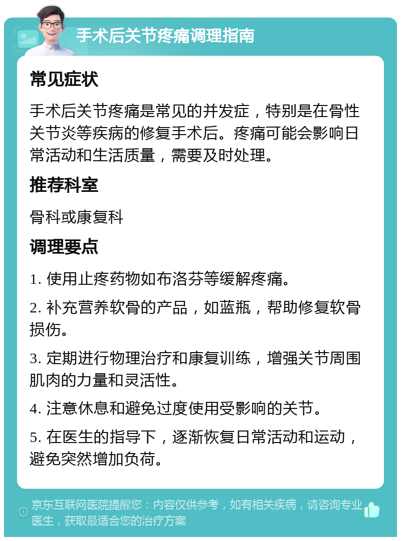 手术后关节疼痛调理指南 常见症状 手术后关节疼痛是常见的并发症，特别是在骨性关节炎等疾病的修复手术后。疼痛可能会影响日常活动和生活质量，需要及时处理。 推荐科室 骨科或康复科 调理要点 1. 使用止疼药物如布洛芬等缓解疼痛。 2. 补充营养软骨的产品，如蓝瓶，帮助修复软骨损伤。 3. 定期进行物理治疗和康复训练，增强关节周围肌肉的力量和灵活性。 4. 注意休息和避免过度使用受影响的关节。 5. 在医生的指导下，逐渐恢复日常活动和运动，避免突然增加负荷。