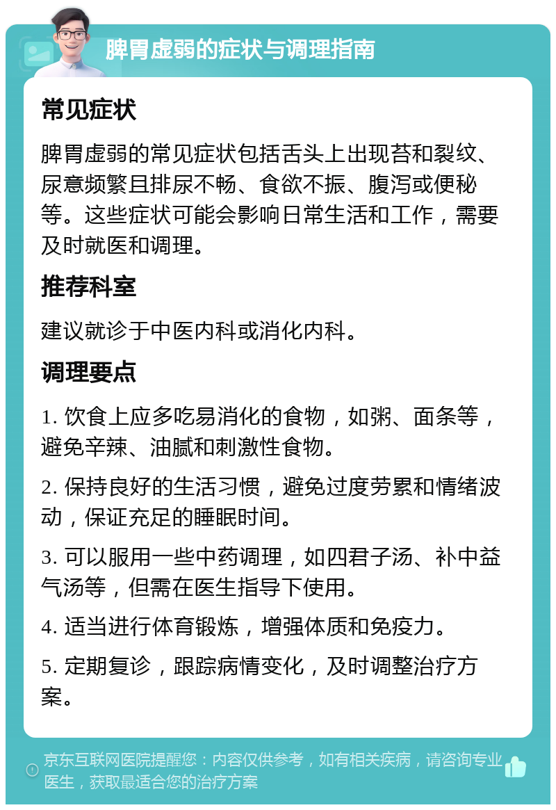 脾胃虚弱的症状与调理指南 常见症状 脾胃虚弱的常见症状包括舌头上出现苔和裂纹、尿意频繁且排尿不畅、食欲不振、腹泻或便秘等。这些症状可能会影响日常生活和工作，需要及时就医和调理。 推荐科室 建议就诊于中医内科或消化内科。 调理要点 1. 饮食上应多吃易消化的食物，如粥、面条等，避免辛辣、油腻和刺激性食物。 2. 保持良好的生活习惯，避免过度劳累和情绪波动，保证充足的睡眠时间。 3. 可以服用一些中药调理，如四君子汤、补中益气汤等，但需在医生指导下使用。 4. 适当进行体育锻炼，增强体质和免疫力。 5. 定期复诊，跟踪病情变化，及时调整治疗方案。