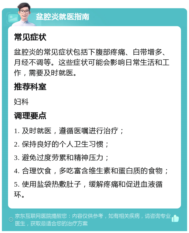 盆腔炎就医指南 常见症状 盆腔炎的常见症状包括下腹部疼痛、白带增多、月经不调等。这些症状可能会影响日常生活和工作，需要及时就医。 推荐科室 妇科 调理要点 1. 及时就医，遵循医嘱进行治疗； 2. 保持良好的个人卫生习惯； 3. 避免过度劳累和精神压力； 4. 合理饮食，多吃富含维生素和蛋白质的食物； 5. 使用盐袋热敷肚子，缓解疼痛和促进血液循环。