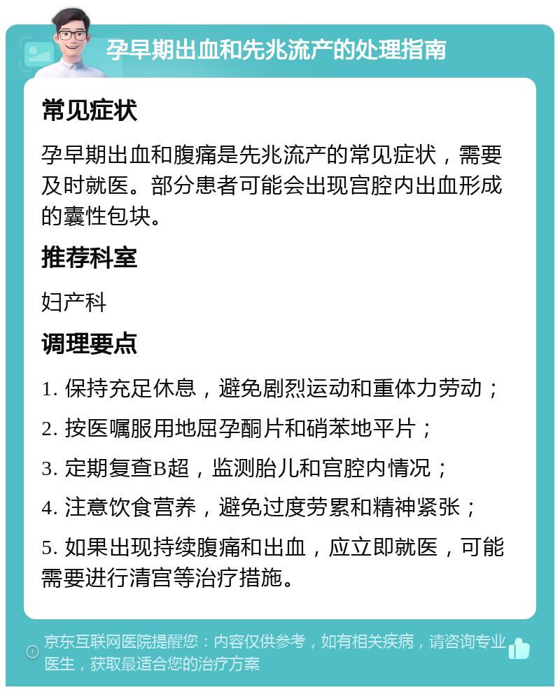 孕早期出血和先兆流产的处理指南 常见症状 孕早期出血和腹痛是先兆流产的常见症状，需要及时就医。部分患者可能会出现宫腔内出血形成的囊性包块。 推荐科室 妇产科 调理要点 1. 保持充足休息，避免剧烈运动和重体力劳动； 2. 按医嘱服用地屈孕酮片和硝苯地平片； 3. 定期复查B超，监测胎儿和宫腔内情况； 4. 注意饮食营养，避免过度劳累和精神紧张； 5. 如果出现持续腹痛和出血，应立即就医，可能需要进行清宫等治疗措施。