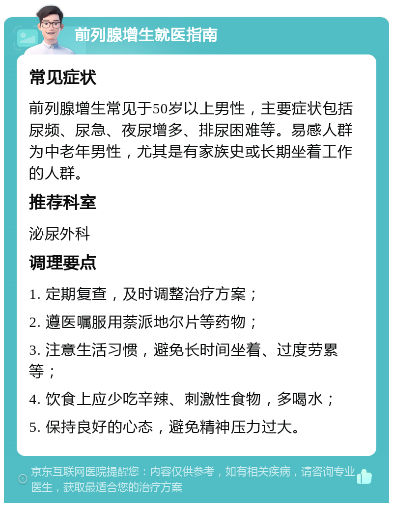 前列腺增生就医指南 常见症状 前列腺增生常见于50岁以上男性，主要症状包括尿频、尿急、夜尿增多、排尿困难等。易感人群为中老年男性，尤其是有家族史或长期坐着工作的人群。 推荐科室 泌尿外科 调理要点 1. 定期复查，及时调整治疗方案； 2. 遵医嘱服用萘派地尔片等药物； 3. 注意生活习惯，避免长时间坐着、过度劳累等； 4. 饮食上应少吃辛辣、刺激性食物，多喝水； 5. 保持良好的心态，避免精神压力过大。