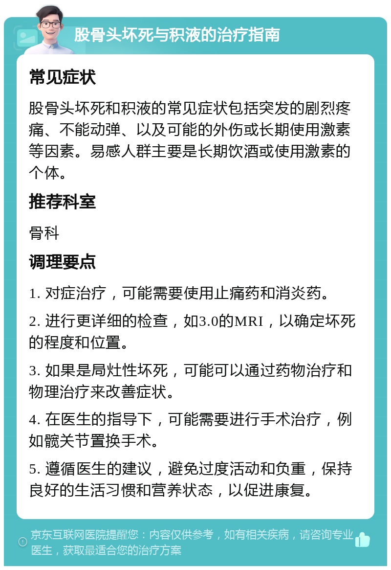 股骨头坏死与积液的治疗指南 常见症状 股骨头坏死和积液的常见症状包括突发的剧烈疼痛、不能动弹、以及可能的外伤或长期使用激素等因素。易感人群主要是长期饮酒或使用激素的个体。 推荐科室 骨科 调理要点 1. 对症治疗，可能需要使用止痛药和消炎药。 2. 进行更详细的检查，如3.0的MRI，以确定坏死的程度和位置。 3. 如果是局灶性坏死，可能可以通过药物治疗和物理治疗来改善症状。 4. 在医生的指导下，可能需要进行手术治疗，例如髋关节置换手术。 5. 遵循医生的建议，避免过度活动和负重，保持良好的生活习惯和营养状态，以促进康复。