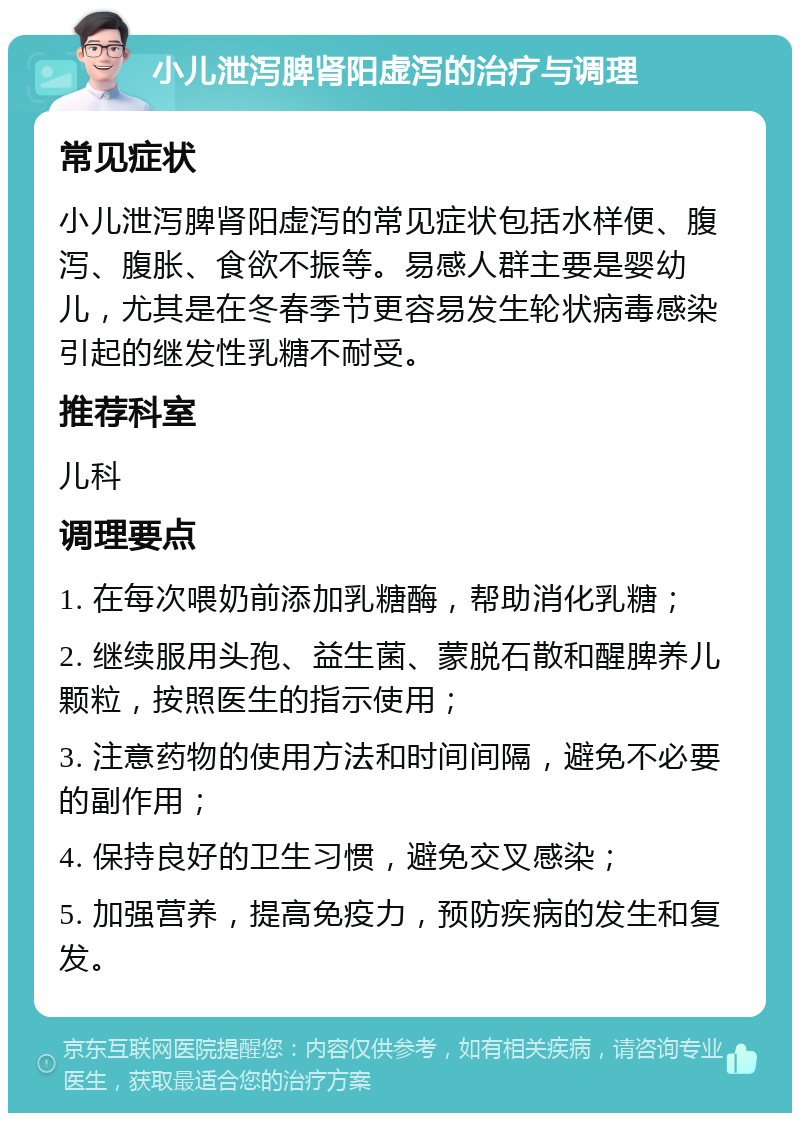 小儿泄泻脾肾阳虚泻的治疗与调理 常见症状 小儿泄泻脾肾阳虚泻的常见症状包括水样便、腹泻、腹胀、食欲不振等。易感人群主要是婴幼儿，尤其是在冬春季节更容易发生轮状病毒感染引起的继发性乳糖不耐受。 推荐科室 儿科 调理要点 1. 在每次喂奶前添加乳糖酶，帮助消化乳糖； 2. 继续服用头孢、益生菌、蒙脱石散和醒脾养儿颗粒，按照医生的指示使用； 3. 注意药物的使用方法和时间间隔，避免不必要的副作用； 4. 保持良好的卫生习惯，避免交叉感染； 5. 加强营养，提高免疫力，预防疾病的发生和复发。