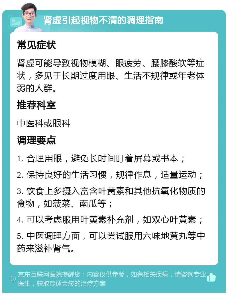 肾虚引起视物不清的调理指南 常见症状 肾虚可能导致视物模糊、眼疲劳、腰膝酸软等症状，多见于长期过度用眼、生活不规律或年老体弱的人群。 推荐科室 中医科或眼科 调理要点 1. 合理用眼，避免长时间盯着屏幕或书本； 2. 保持良好的生活习惯，规律作息，适量运动； 3. 饮食上多摄入富含叶黄素和其他抗氧化物质的食物，如菠菜、南瓜等； 4. 可以考虑服用叶黄素补充剂，如双心叶黄素； 5. 中医调理方面，可以尝试服用六味地黄丸等中药来滋补肾气。