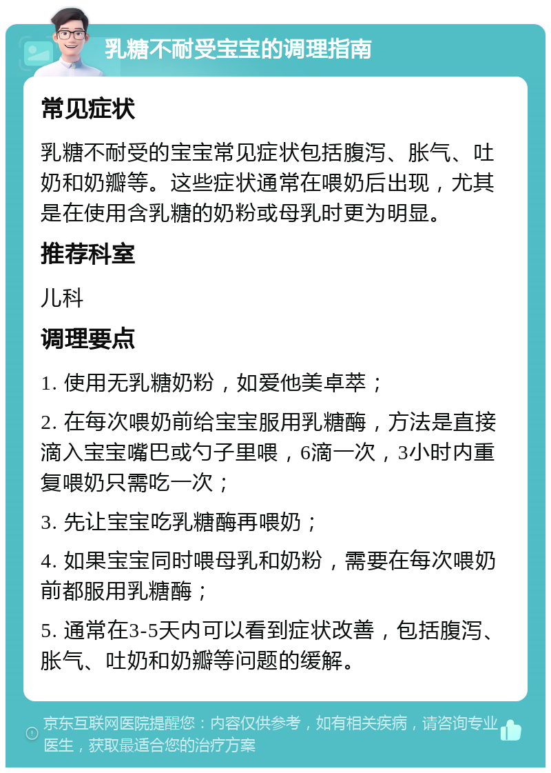 乳糖不耐受宝宝的调理指南 常见症状 乳糖不耐受的宝宝常见症状包括腹泻、胀气、吐奶和奶瓣等。这些症状通常在喂奶后出现，尤其是在使用含乳糖的奶粉或母乳时更为明显。 推荐科室 儿科 调理要点 1. 使用无乳糖奶粉，如爱他美卓萃； 2. 在每次喂奶前给宝宝服用乳糖酶，方法是直接滴入宝宝嘴巴或勺子里喂，6滴一次，3小时内重复喂奶只需吃一次； 3. 先让宝宝吃乳糖酶再喂奶； 4. 如果宝宝同时喂母乳和奶粉，需要在每次喂奶前都服用乳糖酶； 5. 通常在3-5天内可以看到症状改善，包括腹泻、胀气、吐奶和奶瓣等问题的缓解。