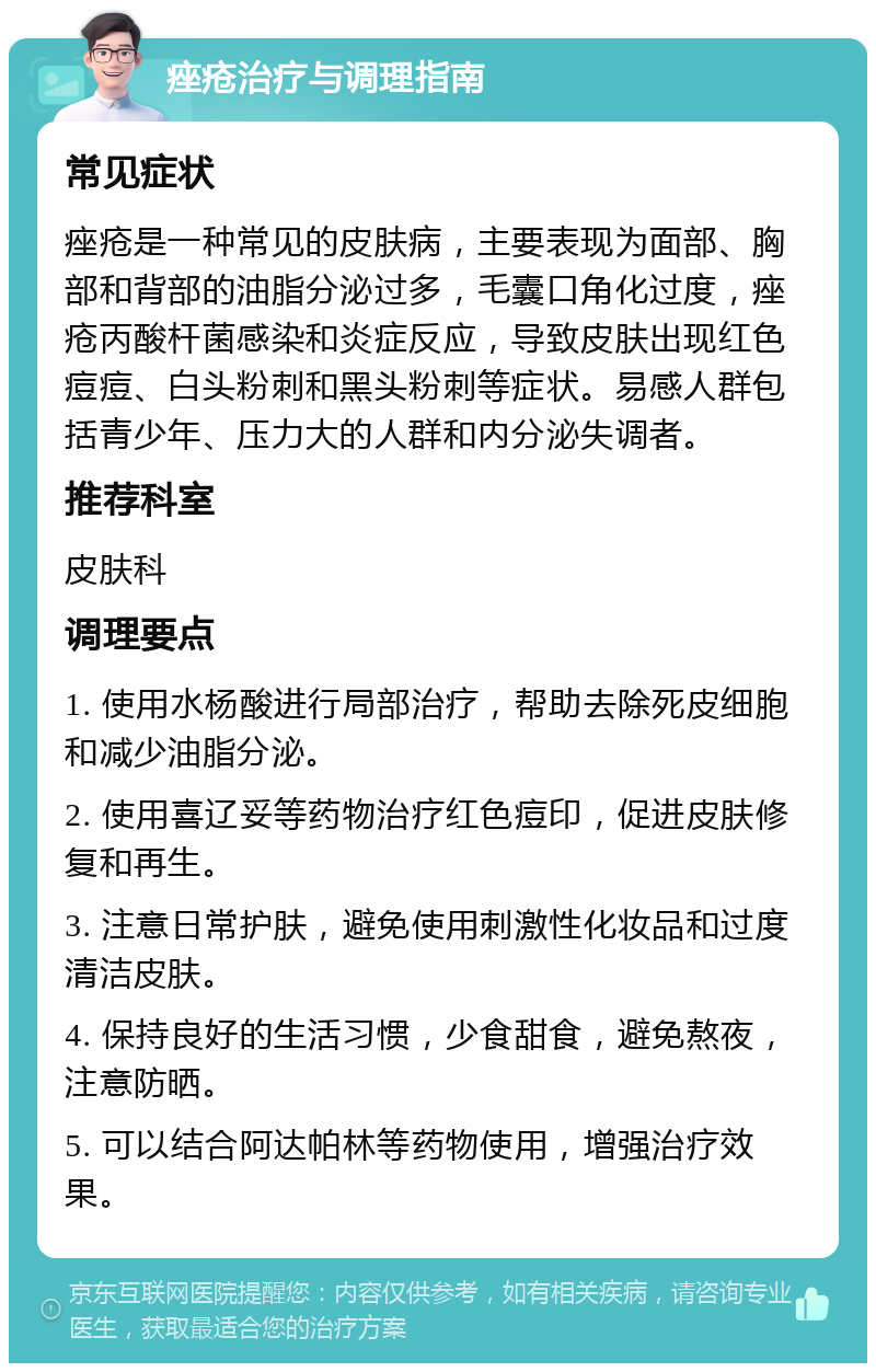 痤疮治疗与调理指南 常见症状 痤疮是一种常见的皮肤病，主要表现为面部、胸部和背部的油脂分泌过多，毛囊口角化过度，痤疮丙酸杆菌感染和炎症反应，导致皮肤出现红色痘痘、白头粉刺和黑头粉刺等症状。易感人群包括青少年、压力大的人群和内分泌失调者。 推荐科室 皮肤科 调理要点 1. 使用水杨酸进行局部治疗，帮助去除死皮细胞和减少油脂分泌。 2. 使用喜辽妥等药物治疗红色痘印，促进皮肤修复和再生。 3. 注意日常护肤，避免使用刺激性化妆品和过度清洁皮肤。 4. 保持良好的生活习惯，少食甜食，避免熬夜，注意防晒。 5. 可以结合阿达帕林等药物使用，增强治疗效果。