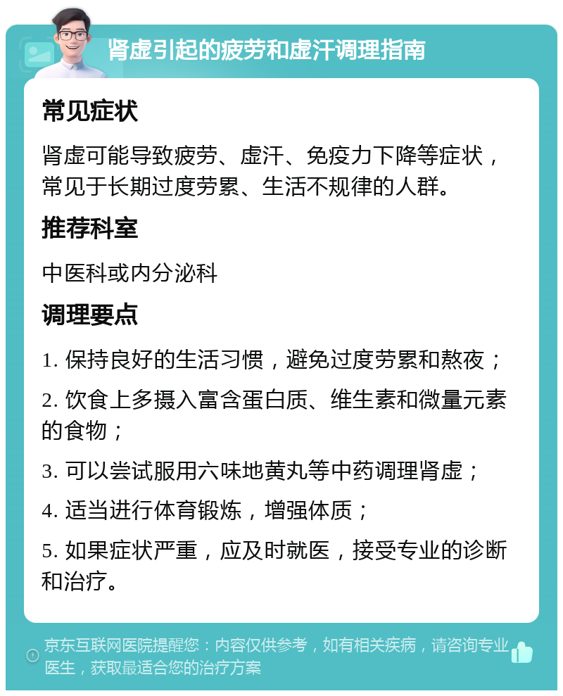 肾虚引起的疲劳和虚汗调理指南 常见症状 肾虚可能导致疲劳、虚汗、免疫力下降等症状，常见于长期过度劳累、生活不规律的人群。 推荐科室 中医科或内分泌科 调理要点 1. 保持良好的生活习惯，避免过度劳累和熬夜； 2. 饮食上多摄入富含蛋白质、维生素和微量元素的食物； 3. 可以尝试服用六味地黄丸等中药调理肾虚； 4. 适当进行体育锻炼，增强体质； 5. 如果症状严重，应及时就医，接受专业的诊断和治疗。