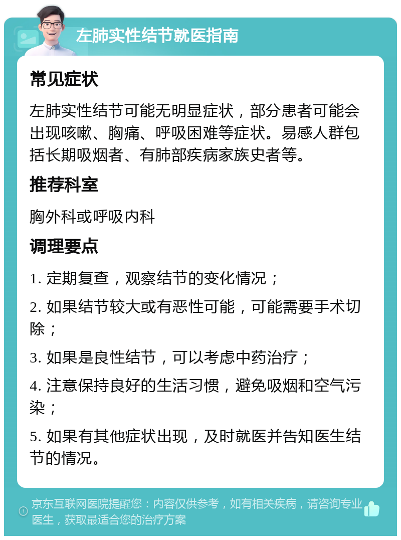 左肺实性结节就医指南 常见症状 左肺实性结节可能无明显症状，部分患者可能会出现咳嗽、胸痛、呼吸困难等症状。易感人群包括长期吸烟者、有肺部疾病家族史者等。 推荐科室 胸外科或呼吸内科 调理要点 1. 定期复查，观察结节的变化情况； 2. 如果结节较大或有恶性可能，可能需要手术切除； 3. 如果是良性结节，可以考虑中药治疗； 4. 注意保持良好的生活习惯，避免吸烟和空气污染； 5. 如果有其他症状出现，及时就医并告知医生结节的情况。