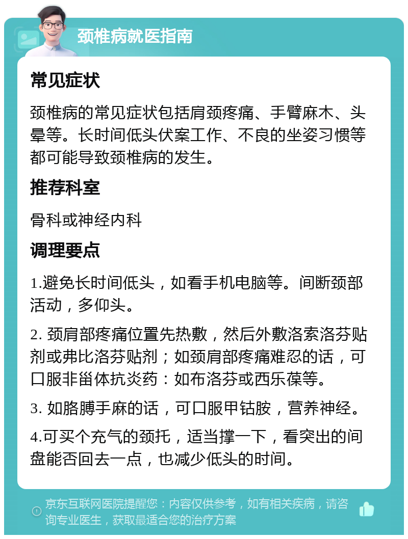 颈椎病就医指南 常见症状 颈椎病的常见症状包括肩颈疼痛、手臂麻木、头晕等。长时间低头伏案工作、不良的坐姿习惯等都可能导致颈椎病的发生。 推荐科室 骨科或神经内科 调理要点 1.避免长时间低头，如看手机电脑等。间断颈部活动，多仰头。 2. 颈肩部疼痛位置先热敷，然后外敷洛索洛芬贴剂或弗比洛芬贴剂；如颈肩部疼痛难忍的话，可口服非甾体抗炎药：如布洛芬或西乐葆等。 3. 如胳膊手麻的话，可口服甲钴胺，营养神经。 4.可买个充气的颈托，适当撑一下，看突出的间盘能否回去一点，也减少低头的时间。