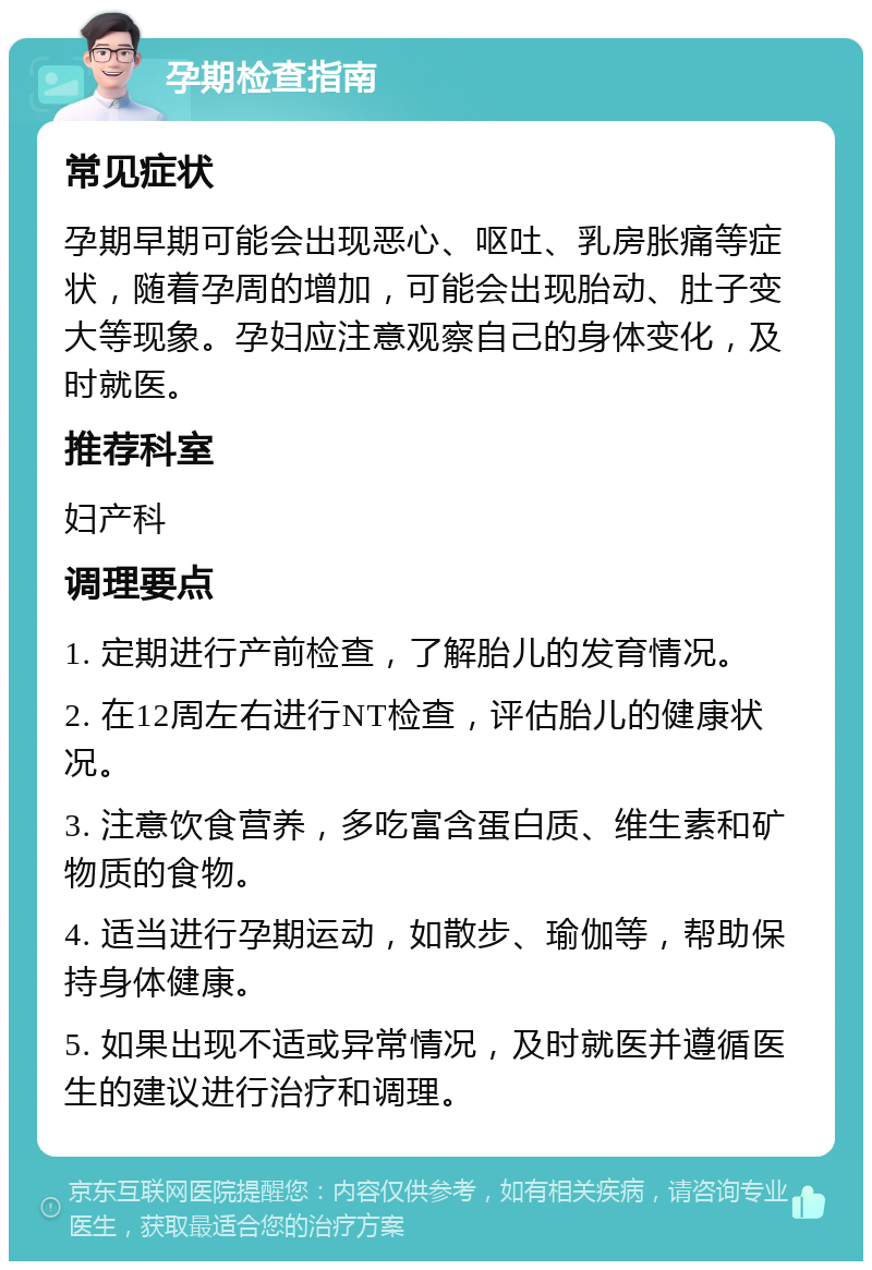 孕期检查指南 常见症状 孕期早期可能会出现恶心、呕吐、乳房胀痛等症状，随着孕周的增加，可能会出现胎动、肚子变大等现象。孕妇应注意观察自己的身体变化，及时就医。 推荐科室 妇产科 调理要点 1. 定期进行产前检查，了解胎儿的发育情况。 2. 在12周左右进行NT检查，评估胎儿的健康状况。 3. 注意饮食营养，多吃富含蛋白质、维生素和矿物质的食物。 4. 适当进行孕期运动，如散步、瑜伽等，帮助保持身体健康。 5. 如果出现不适或异常情况，及时就医并遵循医生的建议进行治疗和调理。