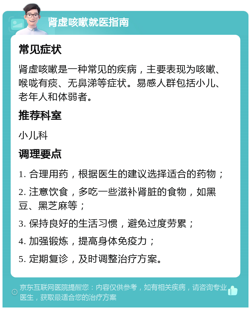 肾虚咳嗽就医指南 常见症状 肾虚咳嗽是一种常见的疾病，主要表现为咳嗽、喉咙有痰、无鼻涕等症状。易感人群包括小儿、老年人和体弱者。 推荐科室 小儿科 调理要点 1. 合理用药，根据医生的建议选择适合的药物； 2. 注意饮食，多吃一些滋补肾脏的食物，如黑豆、黑芝麻等； 3. 保持良好的生活习惯，避免过度劳累； 4. 加强锻炼，提高身体免疫力； 5. 定期复诊，及时调整治疗方案。