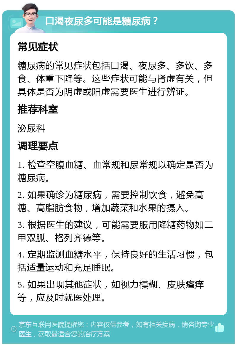 口渴夜尿多可能是糖尿病？ 常见症状 糖尿病的常见症状包括口渴、夜尿多、多饮、多食、体重下降等。这些症状可能与肾虚有关，但具体是否为阴虚或阳虚需要医生进行辨证。 推荐科室 泌尿科 调理要点 1. 检查空腹血糖、血常规和尿常规以确定是否为糖尿病。 2. 如果确诊为糖尿病，需要控制饮食，避免高糖、高脂肪食物，增加蔬菜和水果的摄入。 3. 根据医生的建议，可能需要服用降糖药物如二甲双胍、格列齐德等。 4. 定期监测血糖水平，保持良好的生活习惯，包括适量运动和充足睡眠。 5. 如果出现其他症状，如视力模糊、皮肤瘙痒等，应及时就医处理。