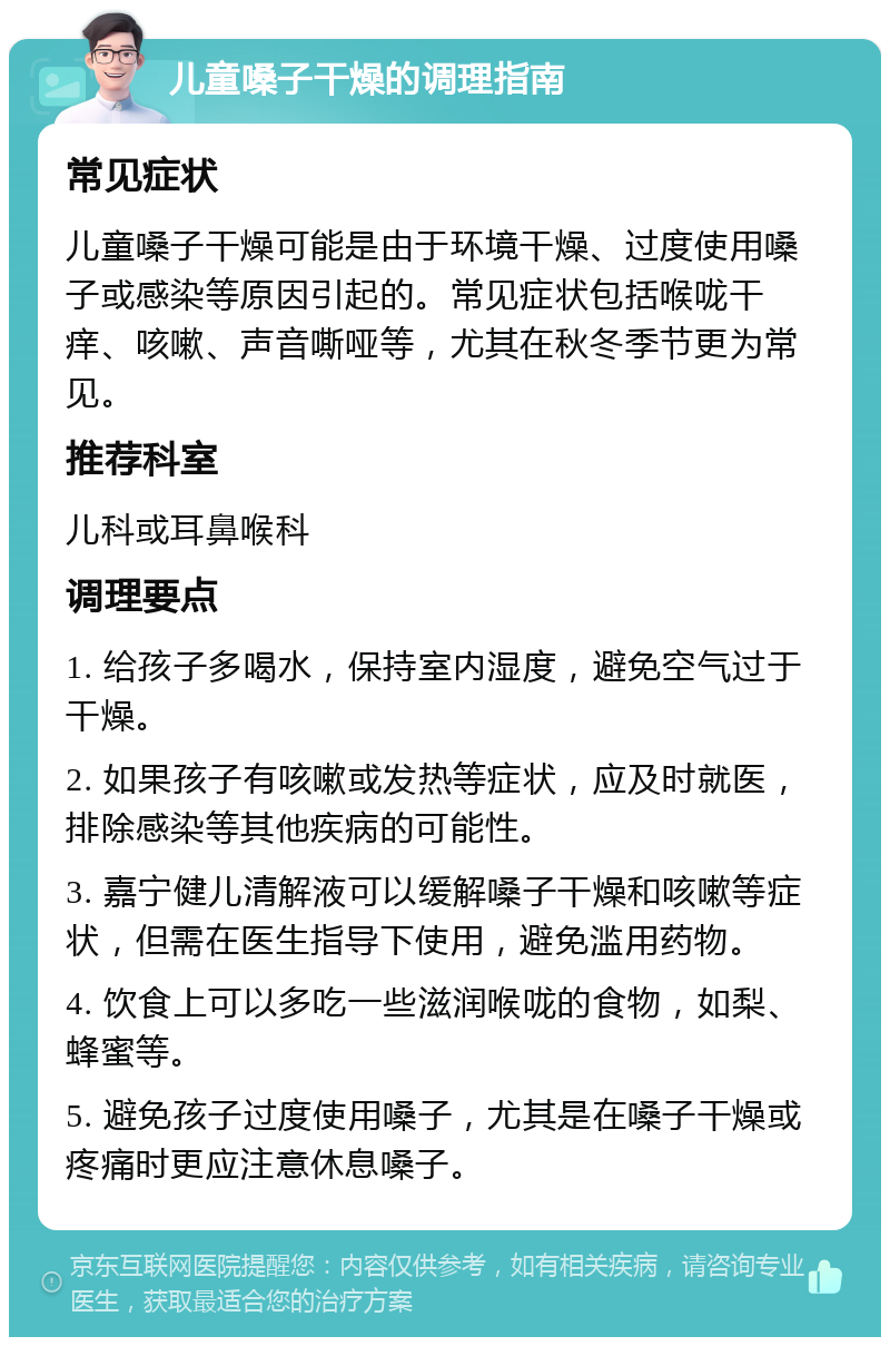 儿童嗓子干燥的调理指南 常见症状 儿童嗓子干燥可能是由于环境干燥、过度使用嗓子或感染等原因引起的。常见症状包括喉咙干痒、咳嗽、声音嘶哑等，尤其在秋冬季节更为常见。 推荐科室 儿科或耳鼻喉科 调理要点 1. 给孩子多喝水，保持室内湿度，避免空气过于干燥。 2. 如果孩子有咳嗽或发热等症状，应及时就医，排除感染等其他疾病的可能性。 3. 嘉宁健儿清解液可以缓解嗓子干燥和咳嗽等症状，但需在医生指导下使用，避免滥用药物。 4. 饮食上可以多吃一些滋润喉咙的食物，如梨、蜂蜜等。 5. 避免孩子过度使用嗓子，尤其是在嗓子干燥或疼痛时更应注意休息嗓子。