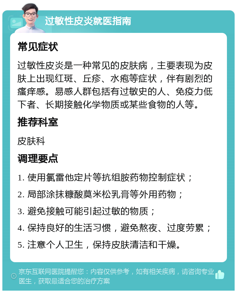 过敏性皮炎就医指南 常见症状 过敏性皮炎是一种常见的皮肤病，主要表现为皮肤上出现红斑、丘疹、水疱等症状，伴有剧烈的瘙痒感。易感人群包括有过敏史的人、免疫力低下者、长期接触化学物质或某些食物的人等。 推荐科室 皮肤科 调理要点 1. 使用氯雷他定片等抗组胺药物控制症状； 2. 局部涂抹糠酸莫米松乳膏等外用药物； 3. 避免接触可能引起过敏的物质； 4. 保持良好的生活习惯，避免熬夜、过度劳累； 5. 注意个人卫生，保持皮肤清洁和干燥。