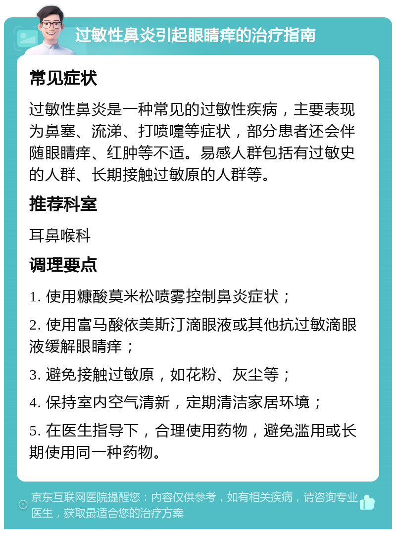 过敏性鼻炎引起眼睛痒的治疗指南 常见症状 过敏性鼻炎是一种常见的过敏性疾病，主要表现为鼻塞、流涕、打喷嚏等症状，部分患者还会伴随眼睛痒、红肿等不适。易感人群包括有过敏史的人群、长期接触过敏原的人群等。 推荐科室 耳鼻喉科 调理要点 1. 使用糠酸莫米松喷雾控制鼻炎症状； 2. 使用富马酸依美斯汀滴眼液或其他抗过敏滴眼液缓解眼睛痒； 3. 避免接触过敏原，如花粉、灰尘等； 4. 保持室内空气清新，定期清洁家居环境； 5. 在医生指导下，合理使用药物，避免滥用或长期使用同一种药物。