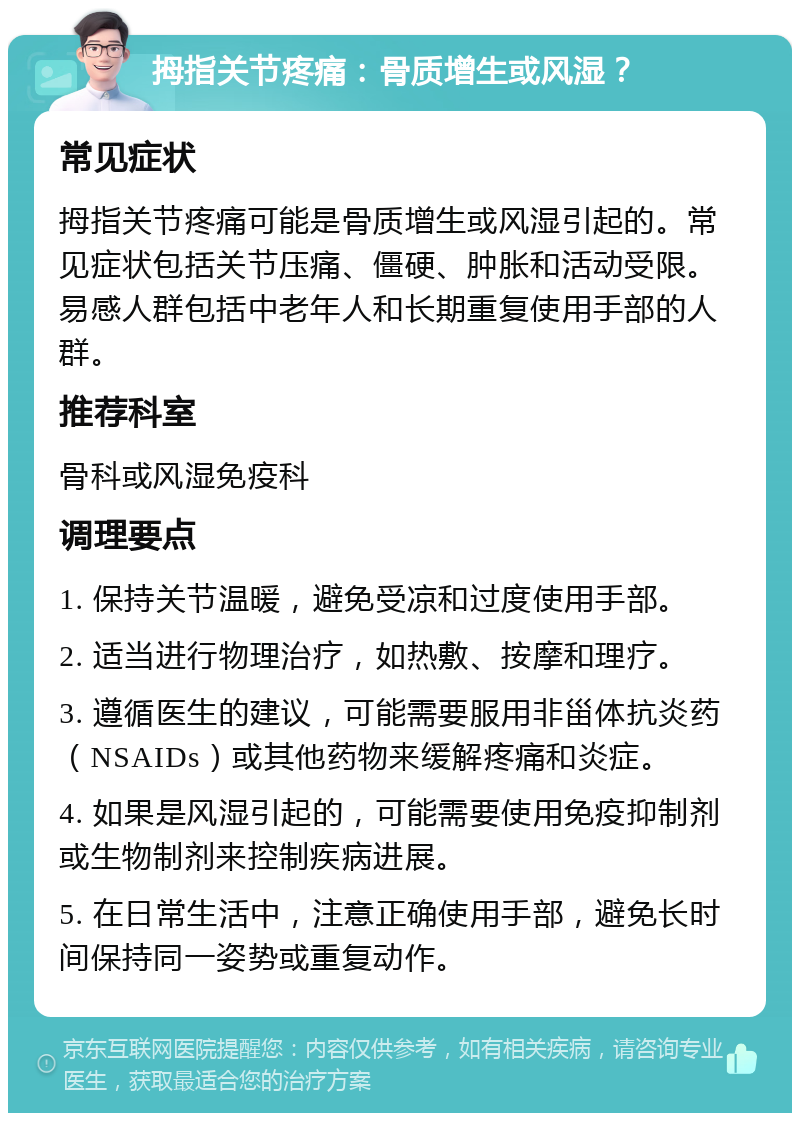 拇指关节疼痛：骨质增生或风湿？ 常见症状 拇指关节疼痛可能是骨质增生或风湿引起的。常见症状包括关节压痛、僵硬、肿胀和活动受限。易感人群包括中老年人和长期重复使用手部的人群。 推荐科室 骨科或风湿免疫科 调理要点 1. 保持关节温暖，避免受凉和过度使用手部。 2. 适当进行物理治疗，如热敷、按摩和理疗。 3. 遵循医生的建议，可能需要服用非甾体抗炎药（NSAIDs）或其他药物来缓解疼痛和炎症。 4. 如果是风湿引起的，可能需要使用免疫抑制剂或生物制剂来控制疾病进展。 5. 在日常生活中，注意正确使用手部，避免长时间保持同一姿势或重复动作。