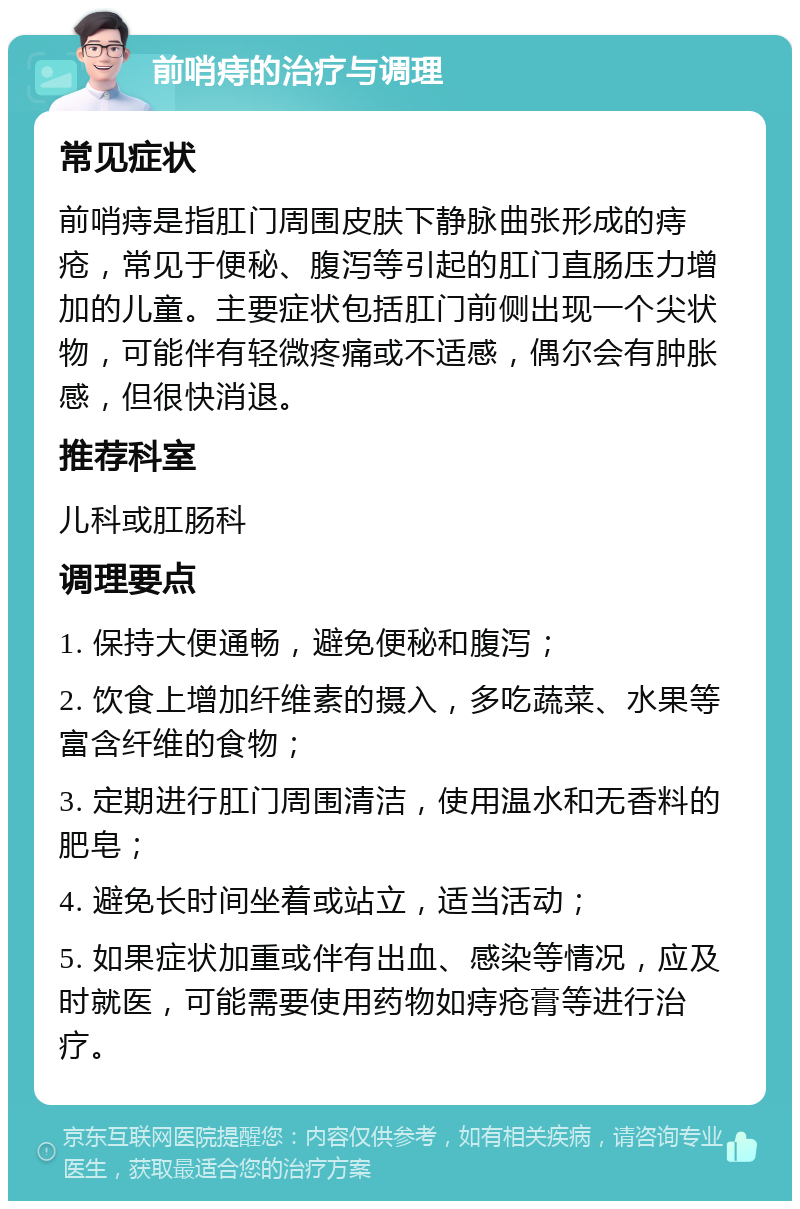 前哨痔的治疗与调理 常见症状 前哨痔是指肛门周围皮肤下静脉曲张形成的痔疮，常见于便秘、腹泻等引起的肛门直肠压力增加的儿童。主要症状包括肛门前侧出现一个尖状物，可能伴有轻微疼痛或不适感，偶尔会有肿胀感，但很快消退。 推荐科室 儿科或肛肠科 调理要点 1. 保持大便通畅，避免便秘和腹泻； 2. 饮食上增加纤维素的摄入，多吃蔬菜、水果等富含纤维的食物； 3. 定期进行肛门周围清洁，使用温水和无香料的肥皂； 4. 避免长时间坐着或站立，适当活动； 5. 如果症状加重或伴有出血、感染等情况，应及时就医，可能需要使用药物如痔疮膏等进行治疗。