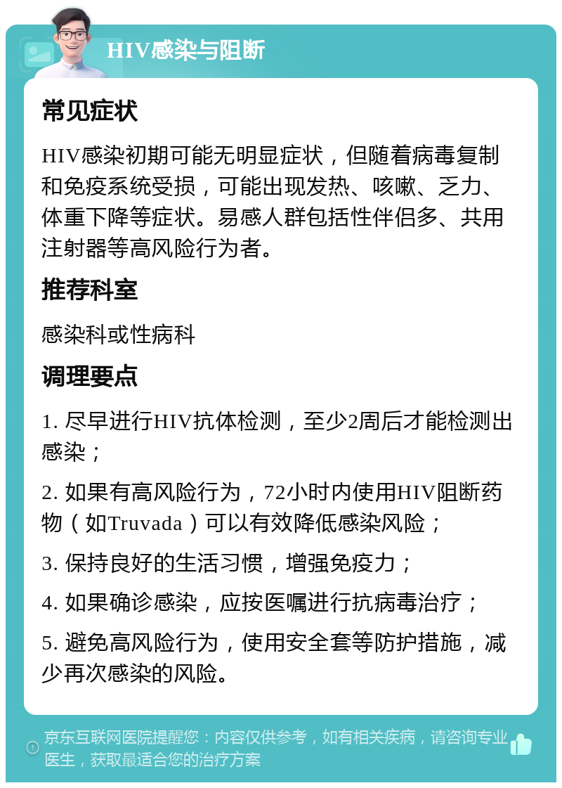 HIV感染与阻断 常见症状 HIV感染初期可能无明显症状，但随着病毒复制和免疫系统受损，可能出现发热、咳嗽、乏力、体重下降等症状。易感人群包括性伴侣多、共用注射器等高风险行为者。 推荐科室 感染科或性病科 调理要点 1. 尽早进行HIV抗体检测，至少2周后才能检测出感染； 2. 如果有高风险行为，72小时内使用HIV阻断药物（如Truvada）可以有效降低感染风险； 3. 保持良好的生活习惯，增强免疫力； 4. 如果确诊感染，应按医嘱进行抗病毒治疗； 5. 避免高风险行为，使用安全套等防护措施，减少再次感染的风险。