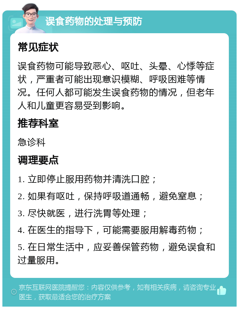 误食药物的处理与预防 常见症状 误食药物可能导致恶心、呕吐、头晕、心悸等症状，严重者可能出现意识模糊、呼吸困难等情况。任何人都可能发生误食药物的情况，但老年人和儿童更容易受到影响。 推荐科室 急诊科 调理要点 1. 立即停止服用药物并清洗口腔； 2. 如果有呕吐，保持呼吸道通畅，避免窒息； 3. 尽快就医，进行洗胃等处理； 4. 在医生的指导下，可能需要服用解毒药物； 5. 在日常生活中，应妥善保管药物，避免误食和过量服用。