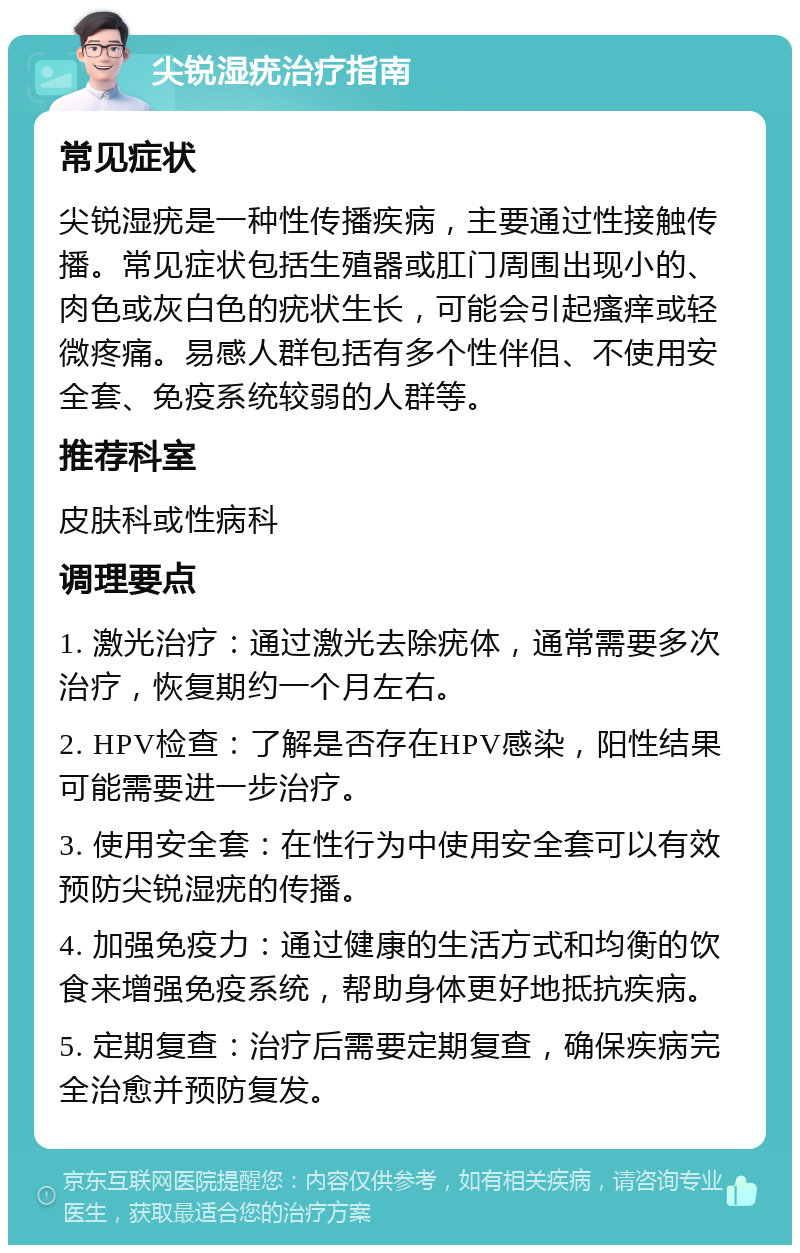 尖锐湿疣治疗指南 常见症状 尖锐湿疣是一种性传播疾病，主要通过性接触传播。常见症状包括生殖器或肛门周围出现小的、肉色或灰白色的疣状生长，可能会引起瘙痒或轻微疼痛。易感人群包括有多个性伴侣、不使用安全套、免疫系统较弱的人群等。 推荐科室 皮肤科或性病科 调理要点 1. 激光治疗：通过激光去除疣体，通常需要多次治疗，恢复期约一个月左右。 2. HPV检查：了解是否存在HPV感染，阳性结果可能需要进一步治疗。 3. 使用安全套：在性行为中使用安全套可以有效预防尖锐湿疣的传播。 4. 加强免疫力：通过健康的生活方式和均衡的饮食来增强免疫系统，帮助身体更好地抵抗疾病。 5. 定期复查：治疗后需要定期复查，确保疾病完全治愈并预防复发。