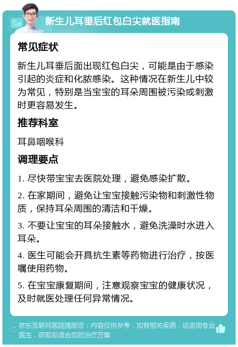 新生儿耳垂后红包白尖就医指南 常见症状 新生儿耳垂后面出现红包白尖，可能是由于感染引起的炎症和化脓感染。这种情况在新生儿中较为常见，特别是当宝宝的耳朵周围被污染或刺激时更容易发生。 推荐科室 耳鼻咽喉科 调理要点 1. 尽快带宝宝去医院处理，避免感染扩散。 2. 在家期间，避免让宝宝接触污染物和刺激性物质，保持耳朵周围的清洁和干燥。 3. 不要让宝宝的耳朵接触水，避免洗澡时水进入耳朵。 4. 医生可能会开具抗生素等药物进行治疗，按医嘱使用药物。 5. 在宝宝康复期间，注意观察宝宝的健康状况，及时就医处理任何异常情况。