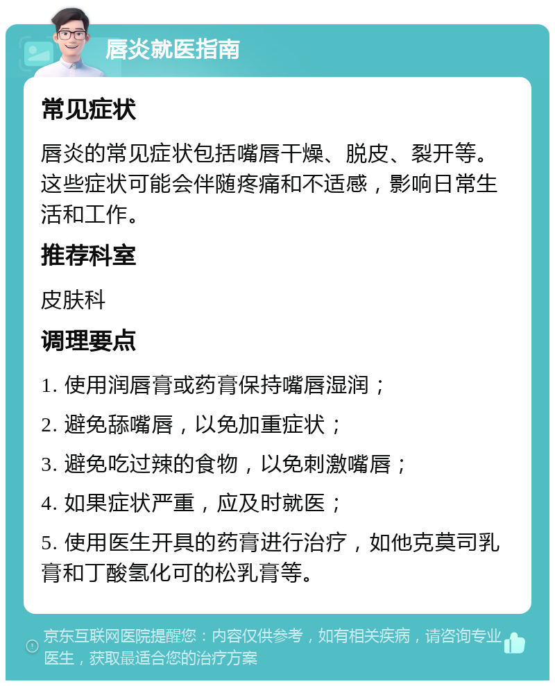 唇炎就医指南 常见症状 唇炎的常见症状包括嘴唇干燥、脱皮、裂开等。这些症状可能会伴随疼痛和不适感，影响日常生活和工作。 推荐科室 皮肤科 调理要点 1. 使用润唇膏或药膏保持嘴唇湿润； 2. 避免舔嘴唇，以免加重症状； 3. 避免吃过辣的食物，以免刺激嘴唇； 4. 如果症状严重，应及时就医； 5. 使用医生开具的药膏进行治疗，如他克莫司乳膏和丁酸氢化可的松乳膏等。