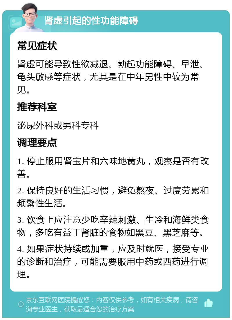 肾虚引起的性功能障碍 常见症状 肾虚可能导致性欲减退、勃起功能障碍、早泄、龟头敏感等症状，尤其是在中年男性中较为常见。 推荐科室 泌尿外科或男科专科 调理要点 1. 停止服用肾宝片和六味地黄丸，观察是否有改善。 2. 保持良好的生活习惯，避免熬夜、过度劳累和频繁性生活。 3. 饮食上应注意少吃辛辣刺激、生冷和海鲜类食物，多吃有益于肾脏的食物如黑豆、黑芝麻等。 4. 如果症状持续或加重，应及时就医，接受专业的诊断和治疗，可能需要服用中药或西药进行调理。