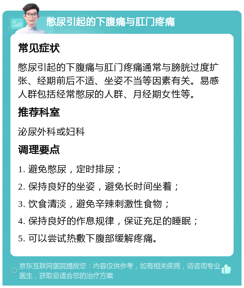 憋尿引起的下腹痛与肛门疼痛 常见症状 憋尿引起的下腹痛与肛门疼痛通常与膀胱过度扩张、经期前后不适、坐姿不当等因素有关。易感人群包括经常憋尿的人群、月经期女性等。 推荐科室 泌尿外科或妇科 调理要点 1. 避免憋尿，定时排尿； 2. 保持良好的坐姿，避免长时间坐着； 3. 饮食清淡，避免辛辣刺激性食物； 4. 保持良好的作息规律，保证充足的睡眠； 5. 可以尝试热敷下腹部缓解疼痛。