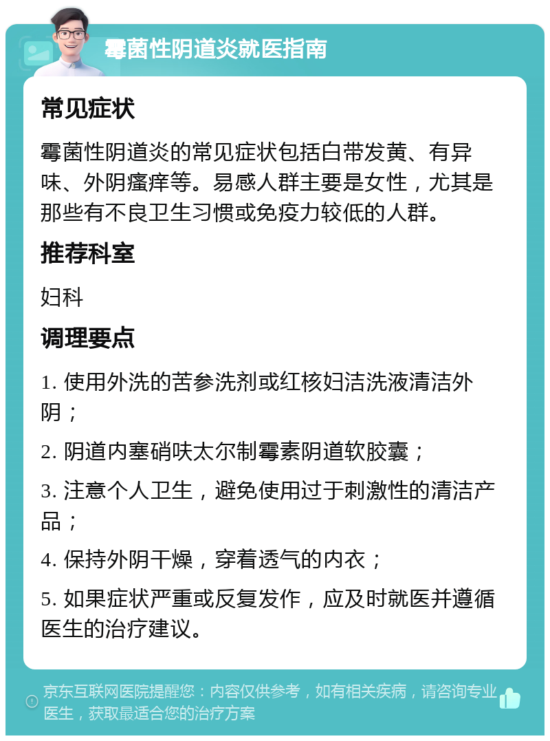 霉菌性阴道炎就医指南 常见症状 霉菌性阴道炎的常见症状包括白带发黄、有异味、外阴瘙痒等。易感人群主要是女性，尤其是那些有不良卫生习惯或免疫力较低的人群。 推荐科室 妇科 调理要点 1. 使用外洗的苦参洗剂或红核妇洁洗液清洁外阴； 2. 阴道内塞硝呋太尔制霉素阴道软胶囊； 3. 注意个人卫生，避免使用过于刺激性的清洁产品； 4. 保持外阴干燥，穿着透气的内衣； 5. 如果症状严重或反复发作，应及时就医并遵循医生的治疗建议。