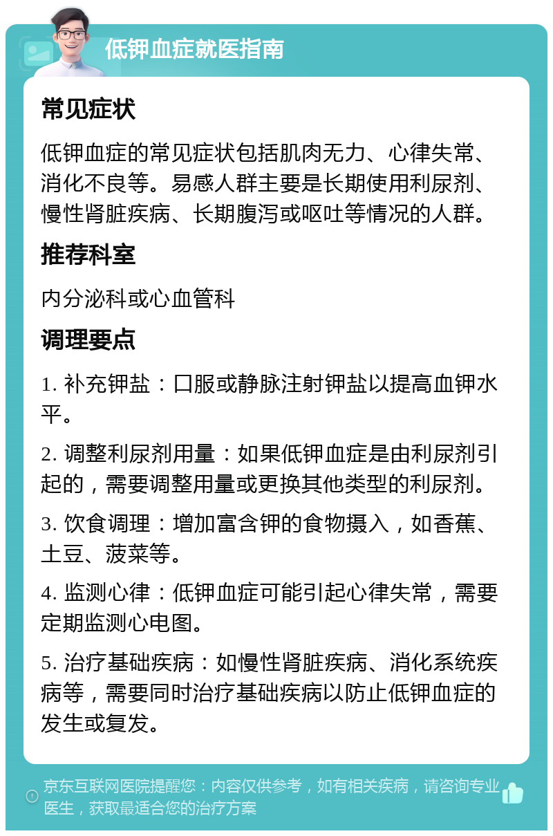 低钾血症就医指南 常见症状 低钾血症的常见症状包括肌肉无力、心律失常、消化不良等。易感人群主要是长期使用利尿剂、慢性肾脏疾病、长期腹泻或呕吐等情况的人群。 推荐科室 内分泌科或心血管科 调理要点 1. 补充钾盐：口服或静脉注射钾盐以提高血钾水平。 2. 调整利尿剂用量：如果低钾血症是由利尿剂引起的，需要调整用量或更换其他类型的利尿剂。 3. 饮食调理：增加富含钾的食物摄入，如香蕉、土豆、菠菜等。 4. 监测心律：低钾血症可能引起心律失常，需要定期监测心电图。 5. 治疗基础疾病：如慢性肾脏疾病、消化系统疾病等，需要同时治疗基础疾病以防止低钾血症的发生或复发。