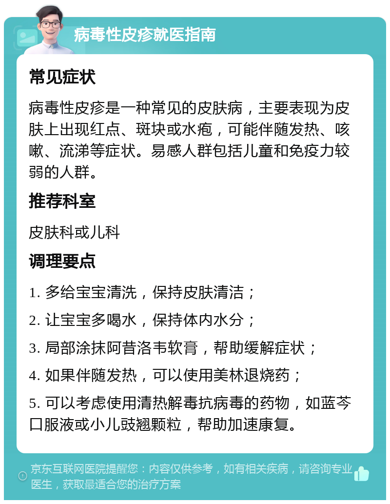 病毒性皮疹就医指南 常见症状 病毒性皮疹是一种常见的皮肤病，主要表现为皮肤上出现红点、斑块或水疱，可能伴随发热、咳嗽、流涕等症状。易感人群包括儿童和免疫力较弱的人群。 推荐科室 皮肤科或儿科 调理要点 1. 多给宝宝清洗，保持皮肤清洁； 2. 让宝宝多喝水，保持体内水分； 3. 局部涂抹阿昔洛韦软膏，帮助缓解症状； 4. 如果伴随发热，可以使用美林退烧药； 5. 可以考虑使用清热解毒抗病毒的药物，如蓝芩口服液或小儿豉翘颗粒，帮助加速康复。