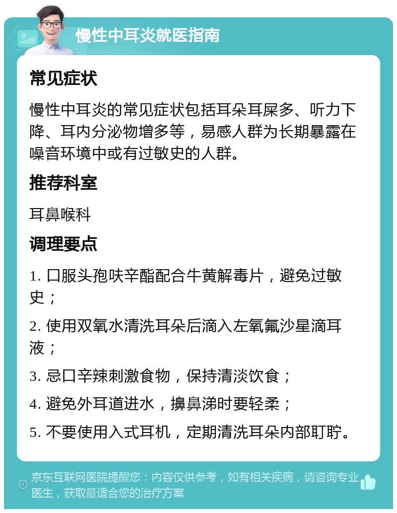 慢性中耳炎就医指南 常见症状 慢性中耳炎的常见症状包括耳朵耳屎多、听力下降、耳内分泌物增多等，易感人群为长期暴露在噪音环境中或有过敏史的人群。 推荐科室 耳鼻喉科 调理要点 1. 口服头孢呋辛酯配合牛黄解毒片，避免过敏史； 2. 使用双氧水清洗耳朵后滴入左氧氟沙星滴耳液； 3. 忌口辛辣刺激食物，保持清淡饮食； 4. 避免外耳道进水，擤鼻涕时要轻柔； 5. 不要使用入式耳机，定期清洗耳朵内部耵聍。