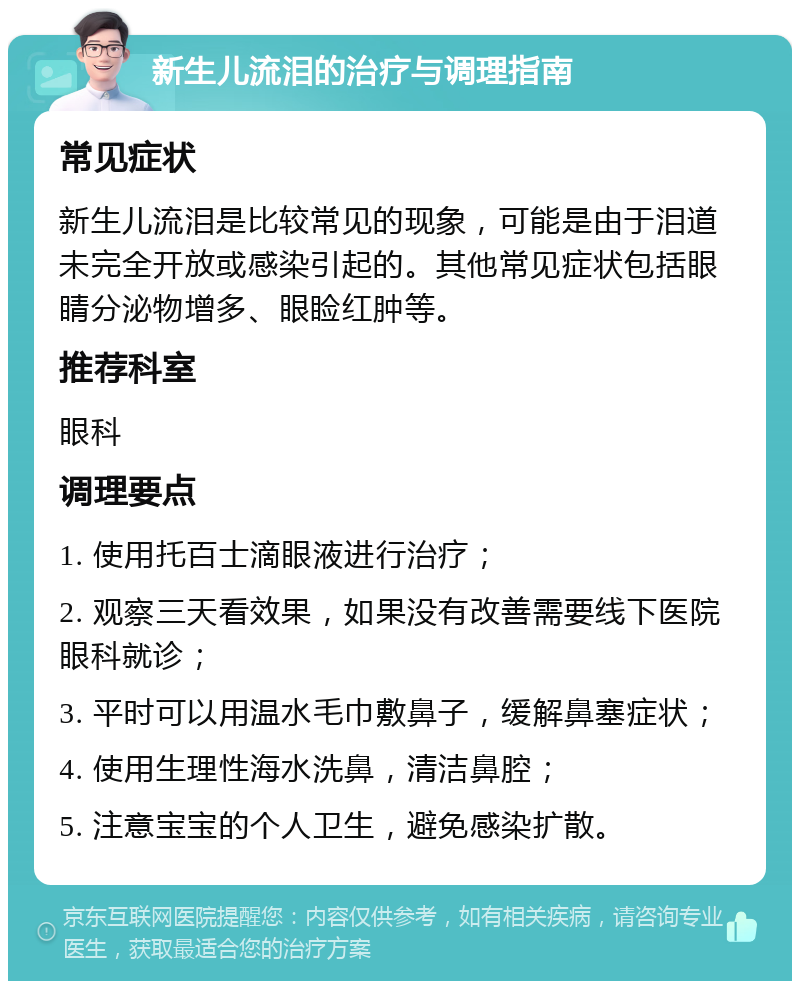 新生儿流泪的治疗与调理指南 常见症状 新生儿流泪是比较常见的现象，可能是由于泪道未完全开放或感染引起的。其他常见症状包括眼睛分泌物增多、眼睑红肿等。 推荐科室 眼科 调理要点 1. 使用托百士滴眼液进行治疗； 2. 观察三天看效果，如果没有改善需要线下医院眼科就诊； 3. 平时可以用温水毛巾敷鼻子，缓解鼻塞症状； 4. 使用生理性海水洗鼻，清洁鼻腔； 5. 注意宝宝的个人卫生，避免感染扩散。