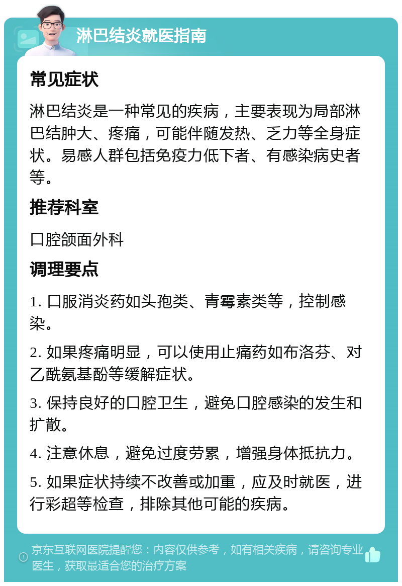 淋巴结炎就医指南 常见症状 淋巴结炎是一种常见的疾病，主要表现为局部淋巴结肿大、疼痛，可能伴随发热、乏力等全身症状。易感人群包括免疫力低下者、有感染病史者等。 推荐科室 口腔颌面外科 调理要点 1. 口服消炎药如头孢类、青霉素类等，控制感染。 2. 如果疼痛明显，可以使用止痛药如布洛芬、对乙酰氨基酚等缓解症状。 3. 保持良好的口腔卫生，避免口腔感染的发生和扩散。 4. 注意休息，避免过度劳累，增强身体抵抗力。 5. 如果症状持续不改善或加重，应及时就医，进行彩超等检查，排除其他可能的疾病。