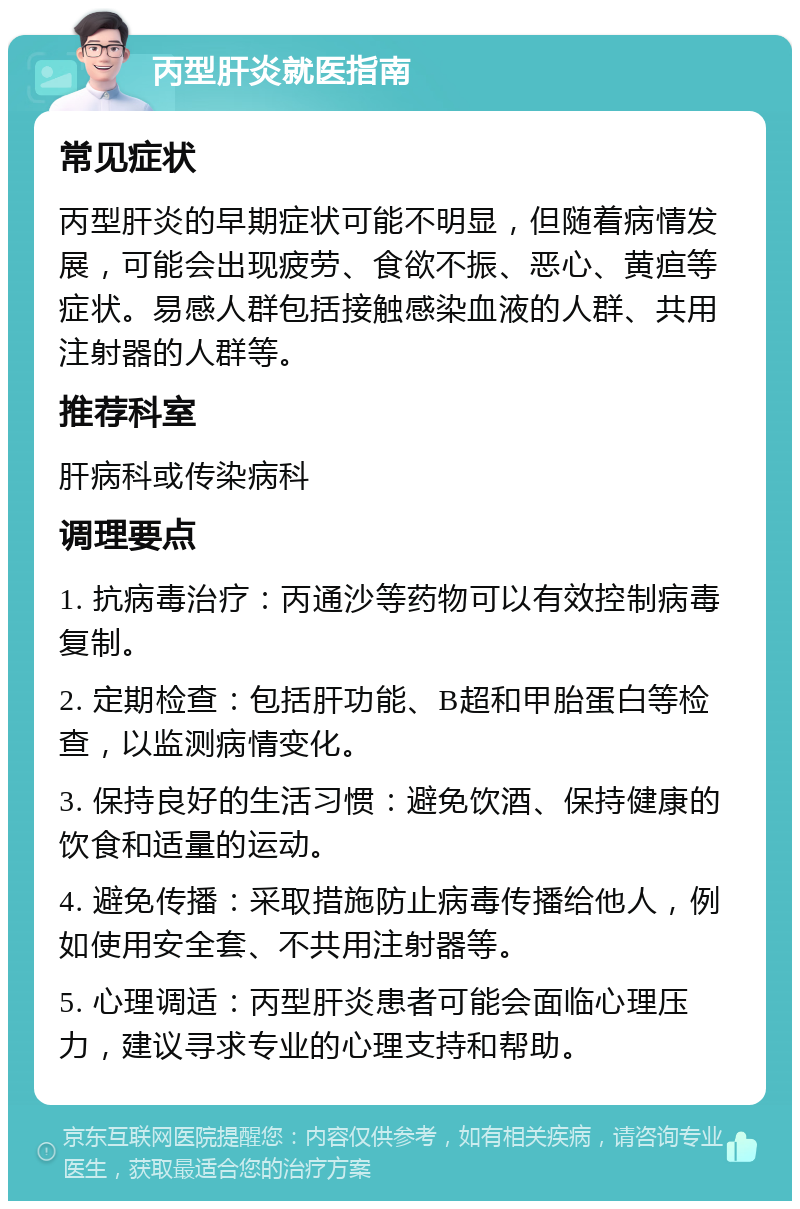 丙型肝炎就医指南 常见症状 丙型肝炎的早期症状可能不明显，但随着病情发展，可能会出现疲劳、食欲不振、恶心、黄疸等症状。易感人群包括接触感染血液的人群、共用注射器的人群等。 推荐科室 肝病科或传染病科 调理要点 1. 抗病毒治疗：丙通沙等药物可以有效控制病毒复制。 2. 定期检查：包括肝功能、B超和甲胎蛋白等检查，以监测病情变化。 3. 保持良好的生活习惯：避免饮酒、保持健康的饮食和适量的运动。 4. 避免传播：采取措施防止病毒传播给他人，例如使用安全套、不共用注射器等。 5. 心理调适：丙型肝炎患者可能会面临心理压力，建议寻求专业的心理支持和帮助。