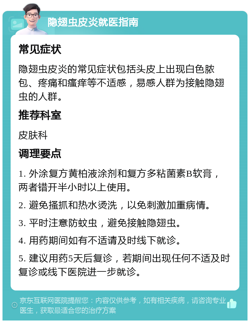 隐翅虫皮炎就医指南 常见症状 隐翅虫皮炎的常见症状包括头皮上出现白色脓包、疼痛和瘙痒等不适感，易感人群为接触隐翅虫的人群。 推荐科室 皮肤科 调理要点 1. 外涂复方黄柏液涂剂和复方多粘菌素B软膏，两者错开半小时以上使用。 2. 避免搔抓和热水烫洗，以免刺激加重病情。 3. 平时注意防蚊虫，避免接触隐翅虫。 4. 用药期间如有不适请及时线下就诊。 5. 建议用药5天后复诊，若期间出现任何不适及时复诊或线下医院进一步就诊。