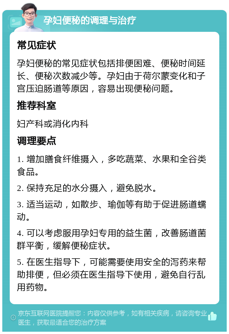 孕妇便秘的调理与治疗 常见症状 孕妇便秘的常见症状包括排便困难、便秘时间延长、便秘次数减少等。孕妇由于荷尔蒙变化和子宫压迫肠道等原因，容易出现便秘问题。 推荐科室 妇产科或消化内科 调理要点 1. 增加膳食纤维摄入，多吃蔬菜、水果和全谷类食品。 2. 保持充足的水分摄入，避免脱水。 3. 适当运动，如散步、瑜伽等有助于促进肠道蠕动。 4. 可以考虑服用孕妇专用的益生菌，改善肠道菌群平衡，缓解便秘症状。 5. 在医生指导下，可能需要使用安全的泻药来帮助排便，但必须在医生指导下使用，避免自行乱用药物。