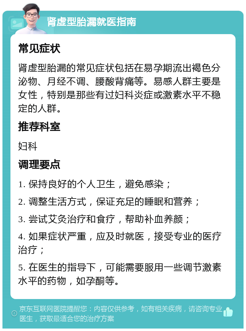 肾虚型胎漏就医指南 常见症状 肾虚型胎漏的常见症状包括在易孕期流出褐色分泌物、月经不调、腰酸背痛等。易感人群主要是女性，特别是那些有过妇科炎症或激素水平不稳定的人群。 推荐科室 妇科 调理要点 1. 保持良好的个人卫生，避免感染； 2. 调整生活方式，保证充足的睡眠和营养； 3. 尝试艾灸治疗和食疗，帮助补血养颜； 4. 如果症状严重，应及时就医，接受专业的医疗治疗； 5. 在医生的指导下，可能需要服用一些调节激素水平的药物，如孕酮等。