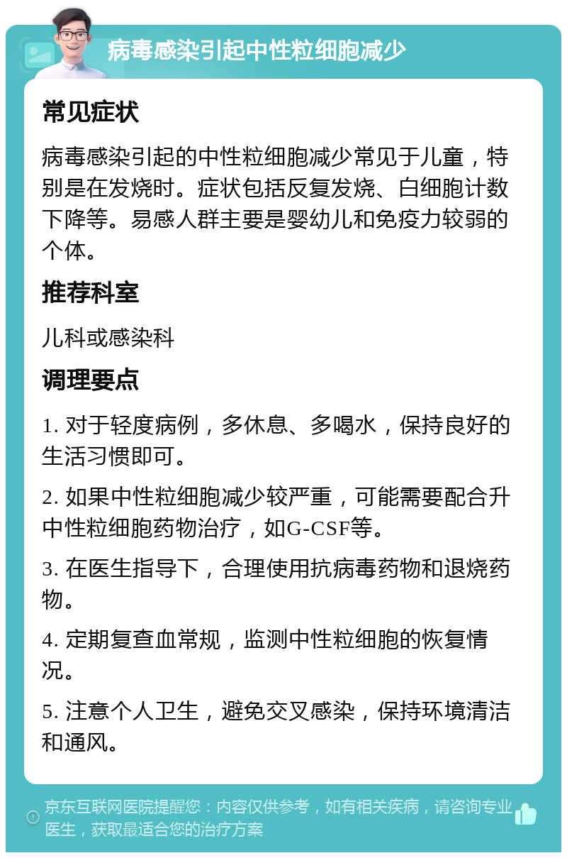 病毒感染引起中性粒细胞减少 常见症状 病毒感染引起的中性粒细胞减少常见于儿童，特别是在发烧时。症状包括反复发烧、白细胞计数下降等。易感人群主要是婴幼儿和免疫力较弱的个体。 推荐科室 儿科或感染科 调理要点 1. 对于轻度病例，多休息、多喝水，保持良好的生活习惯即可。 2. 如果中性粒细胞减少较严重，可能需要配合升中性粒细胞药物治疗，如G-CSF等。 3. 在医生指导下，合理使用抗病毒药物和退烧药物。 4. 定期复查血常规，监测中性粒细胞的恢复情况。 5. 注意个人卫生，避免交叉感染，保持环境清洁和通风。