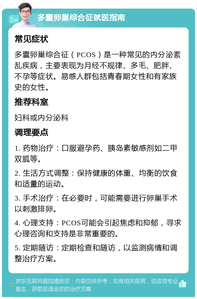 多囊卵巢综合征就医指南 常见症状 多囊卵巢综合征（PCOS）是一种常见的内分泌紊乱疾病，主要表现为月经不规律、多毛、肥胖、不孕等症状。易感人群包括青春期女性和有家族史的女性。 推荐科室 妇科或内分泌科 调理要点 1. 药物治疗：口服避孕药、胰岛素敏感剂如二甲双胍等。 2. 生活方式调整：保持健康的体重、均衡的饮食和适量的运动。 3. 手术治疗：在必要时，可能需要进行卵巢手术以刺激排卵。 4. 心理支持：PCOS可能会引起焦虑和抑郁，寻求心理咨询和支持是非常重要的。 5. 定期随访：定期检查和随访，以监测病情和调整治疗方案。