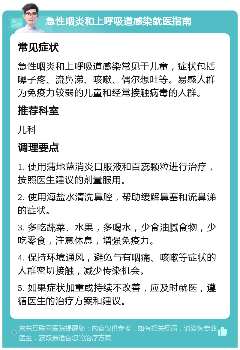 急性咽炎和上呼吸道感染就医指南 常见症状 急性咽炎和上呼吸道感染常见于儿童，症状包括嗓子疼、流鼻涕、咳嗽、偶尔想吐等。易感人群为免疫力较弱的儿童和经常接触病毒的人群。 推荐科室 儿科 调理要点 1. 使用蒲地蓝消炎口服液和百蕊颗粒进行治疗，按照医生建议的剂量服用。 2. 使用海盐水清洗鼻腔，帮助缓解鼻塞和流鼻涕的症状。 3. 多吃蔬菜、水果，多喝水，少食油腻食物，少吃零食，注意休息，增强免疫力。 4. 保持环境通风，避免与有咽痛、咳嗽等症状的人群密切接触，减少传染机会。 5. 如果症状加重或持续不改善，应及时就医，遵循医生的治疗方案和建议。