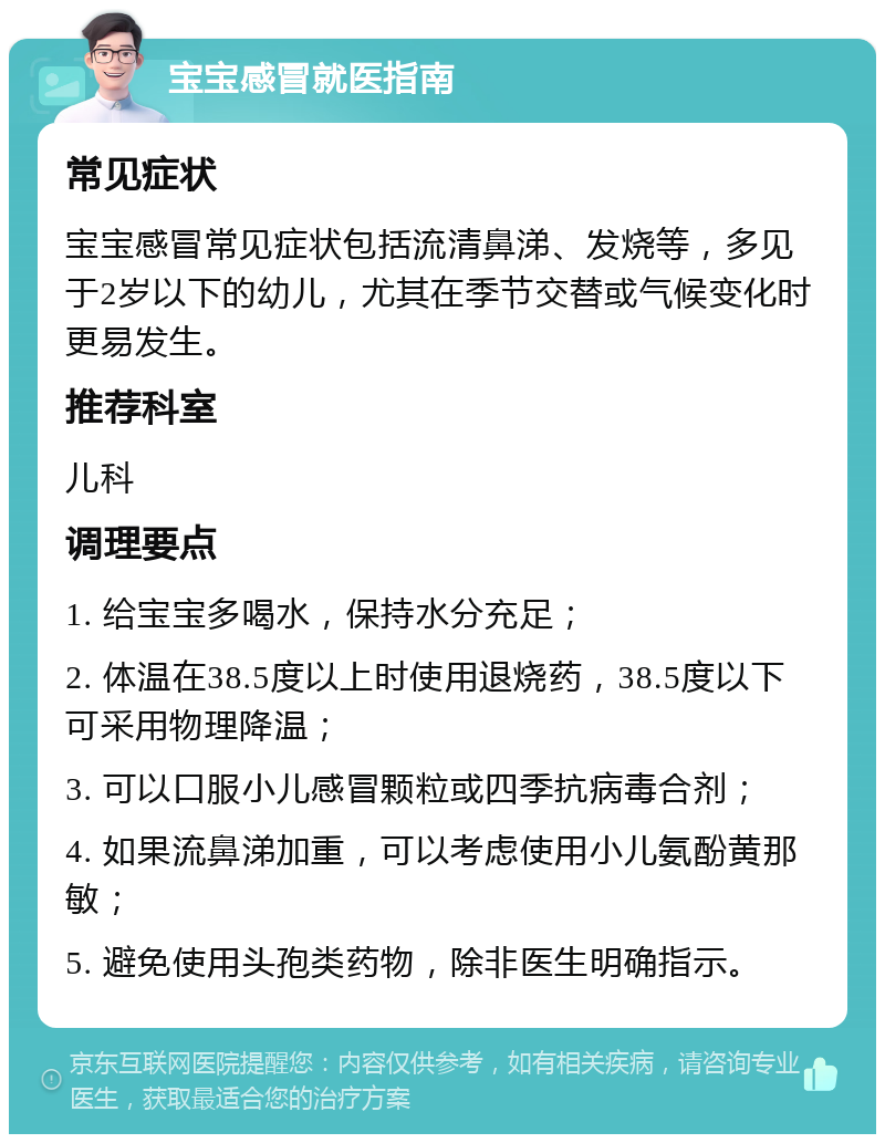 宝宝感冒就医指南 常见症状 宝宝感冒常见症状包括流清鼻涕、发烧等，多见于2岁以下的幼儿，尤其在季节交替或气候变化时更易发生。 推荐科室 儿科 调理要点 1. 给宝宝多喝水，保持水分充足； 2. 体温在38.5度以上时使用退烧药，38.5度以下可采用物理降温； 3. 可以口服小儿感冒颗粒或四季抗病毒合剂； 4. 如果流鼻涕加重，可以考虑使用小儿氨酚黄那敏； 5. 避免使用头孢类药物，除非医生明确指示。