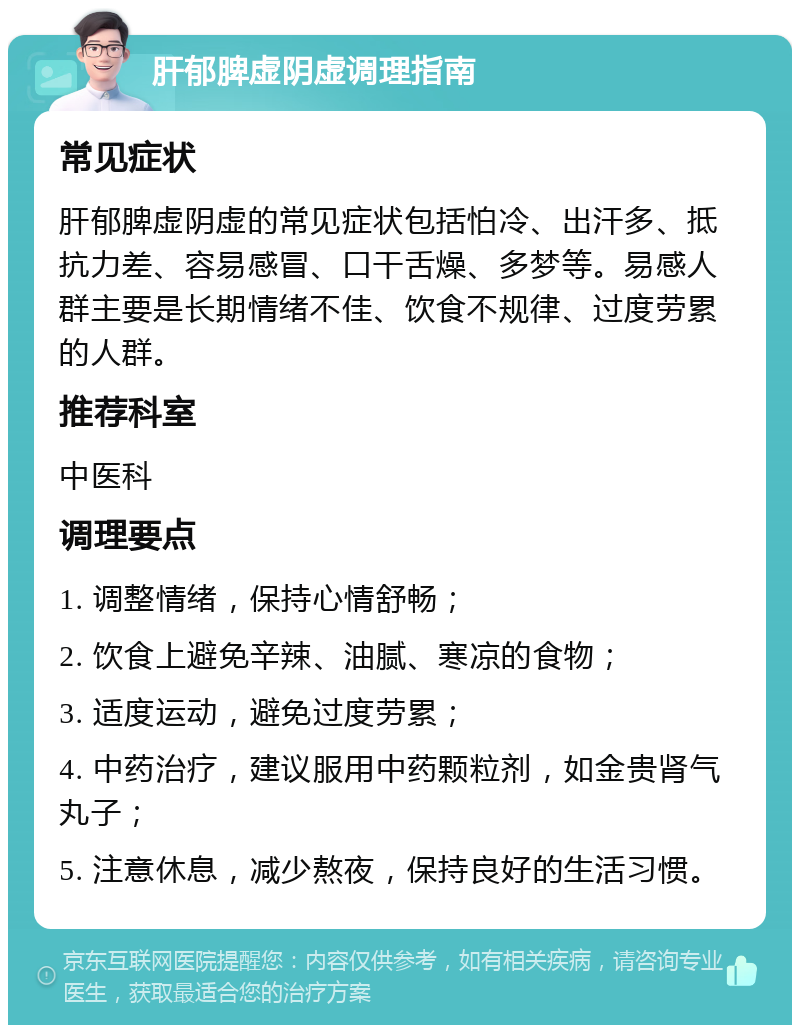 肝郁脾虚阴虚调理指南 常见症状 肝郁脾虚阴虚的常见症状包括怕冷、出汗多、抵抗力差、容易感冒、口干舌燥、多梦等。易感人群主要是长期情绪不佳、饮食不规律、过度劳累的人群。 推荐科室 中医科 调理要点 1. 调整情绪，保持心情舒畅； 2. 饮食上避免辛辣、油腻、寒凉的食物； 3. 适度运动，避免过度劳累； 4. 中药治疗，建议服用中药颗粒剂，如金贵肾气丸子； 5. 注意休息，减少熬夜，保持良好的生活习惯。