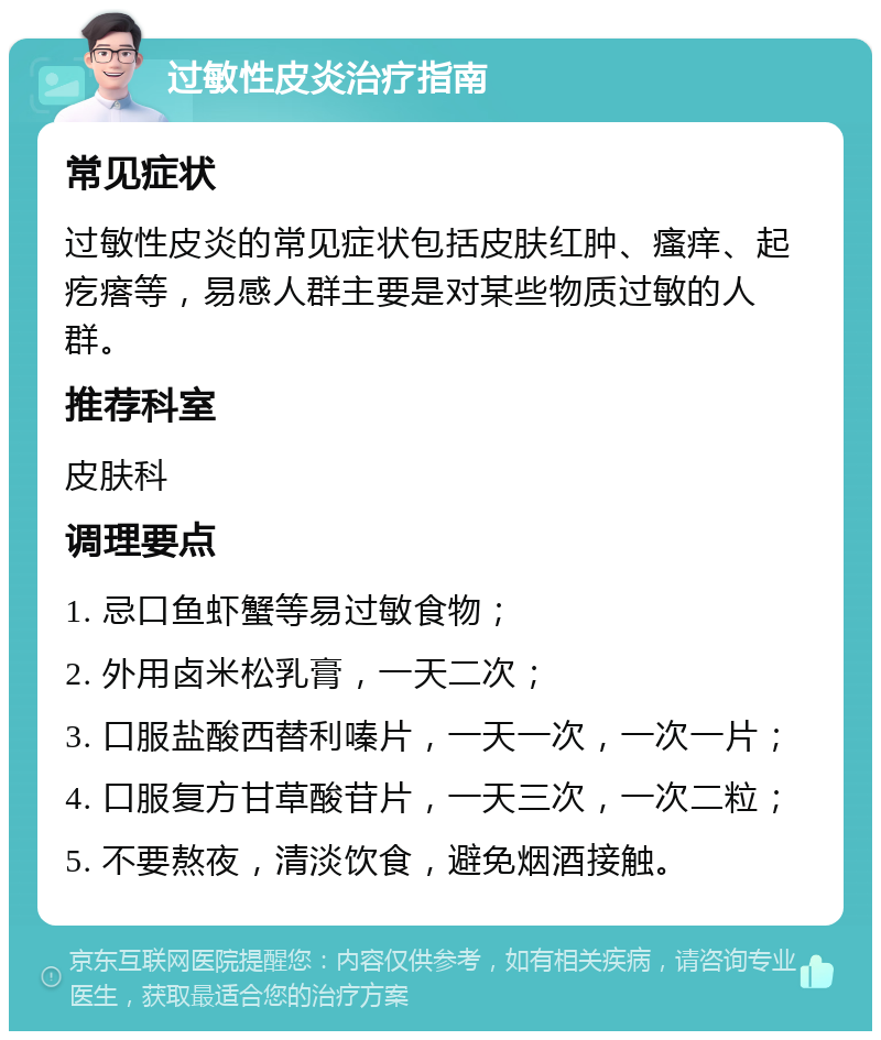 过敏性皮炎治疗指南 常见症状 过敏性皮炎的常见症状包括皮肤红肿、瘙痒、起疙瘩等，易感人群主要是对某些物质过敏的人群。 推荐科室 皮肤科 调理要点 1. 忌口鱼虾蟹等易过敏食物； 2. 外用卤米松乳膏，一天二次； 3. 口服盐酸西替利嗪片，一天一次，一次一片； 4. 口服复方甘草酸苷片，一天三次，一次二粒； 5. 不要熬夜，清淡饮食，避免烟酒接触。